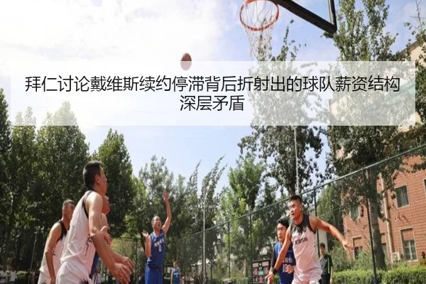 拜仁讨论戴维斯续约停滞背后折射出的球队薪资结构深层矛盾