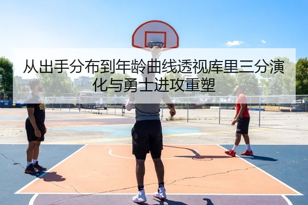 从出手分布到年龄曲线透视库里三分演化与勇士进攻重塑
