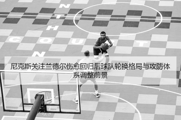 尼克斯关注兰德尔伤愈回归后球队轮换格局与攻防体系调整前景