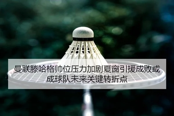 曼联滕哈格帅位压力加剧夏窗引援成败或成球队未来关键转折点